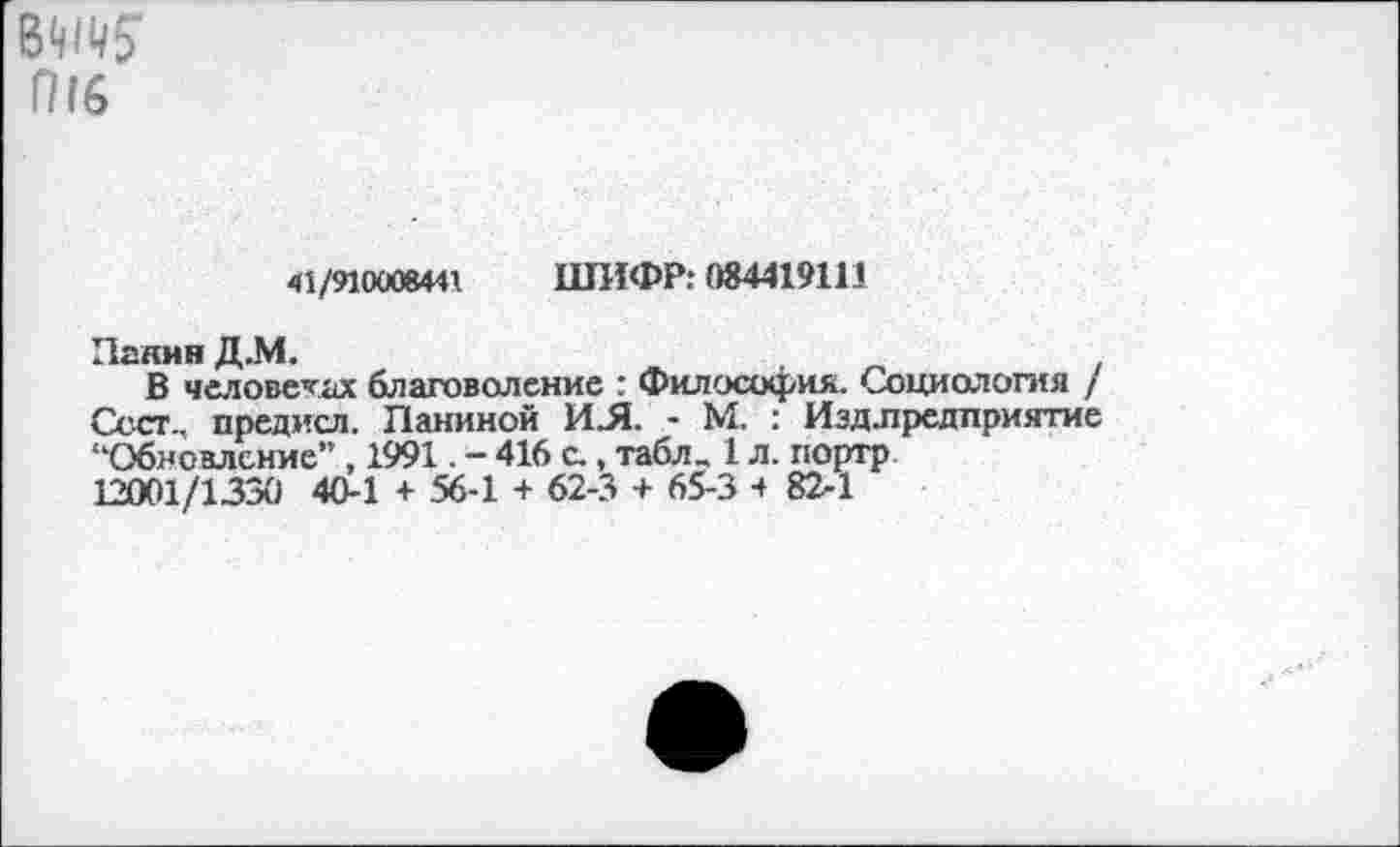 ﻿в^ 1716
41/9100084« ШИФР: 084419111
Панин Д..М.
В человеках благоволение : Философия. Социология / Ссст., предисл. Паниной ИЛ. - М. : Иэд.предприятие “Обновление” , 1991. - 416 с., табл„ 1 л. портр 12001/1330 40-1 + 56-1 + 62-3 + 65-3 4 82-1